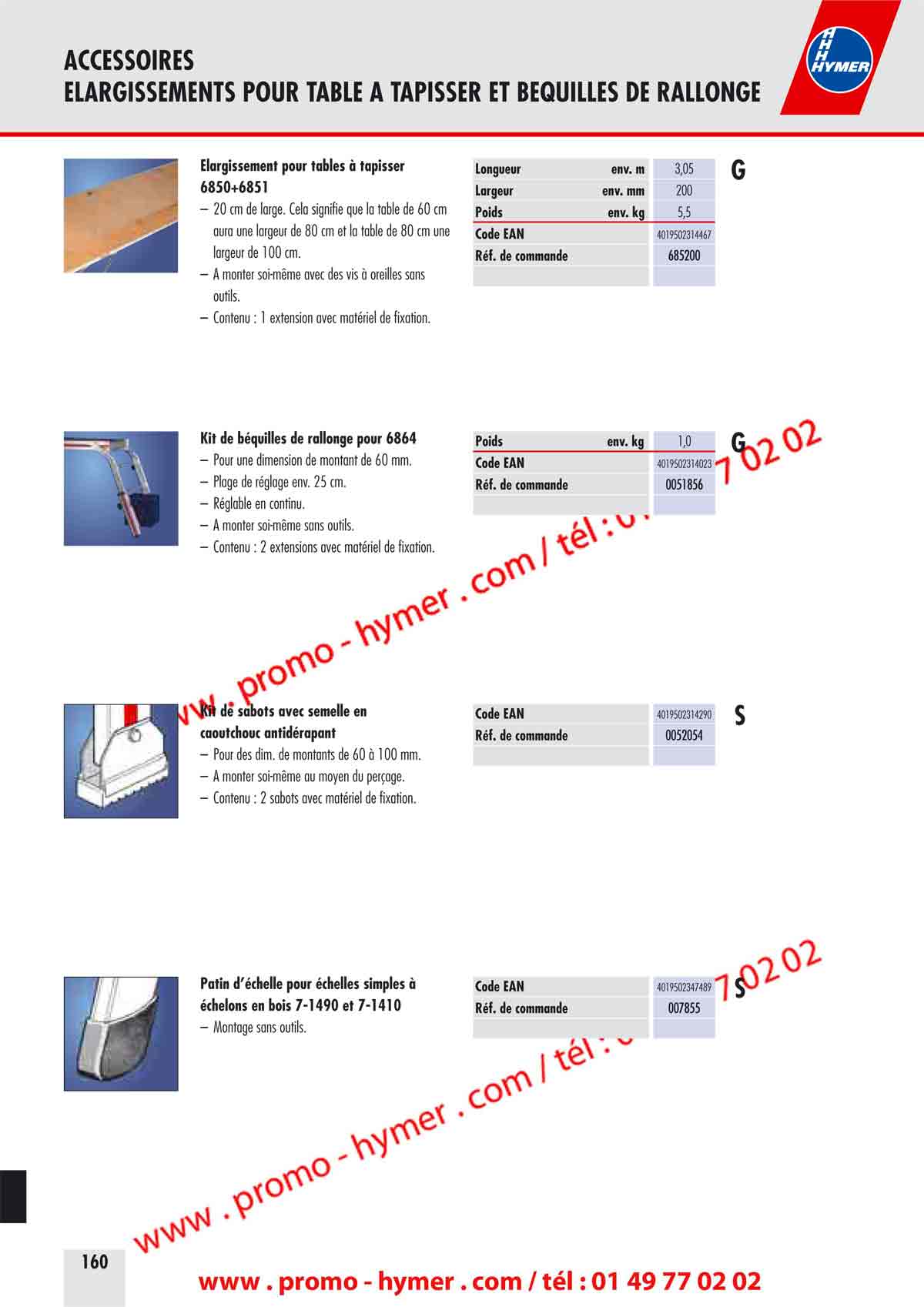 ACCESSOIRES 
KIT DE CROCHETS, PLATE-FORME 


Kit de crochets pour &eacute;chelle 8086 Code EAN 4019502340084 


&ndash; Pour un r&eacute;glage en continu des crochets en hauteur. R&eacute;f. de commande 0053433 
&ndash; Plage de r&eacute;glage env. 400 mm. 
&ndash; A monter soi-m&ecirc;me au moyen d&lsquo;outils. 
&ndash; Contenu : 2 profil&eacute;s avec mat&eacute;riel de fixation. 
Plate-forme pour le produit 4043 Code EAN 4019502330696 

&ndash; Utilisation pour &eacute;chelles &agrave; usage multiple R&eacute;f. de commande 0079639 
4043/4x3 dans la position de l&lsquo;&eacute;chafaudage. 
&ndash; Plate-forme robuste, antid&eacute;rapante en 
plaques press&eacute;es et perfor&eacute;es en bois . 
&ndash; Dim. de la surface de marche 1,43 x 0,29 m. 
&ndash; Charge maximale 150 kg. 
&ndash; &Eacute;conomisant l&lsquo;espace et facile &agrave; transporter. 
&ndash; A monter soi-m&ecirc;me sans outil, encliquetable. 
&ndash; Contenu : 2 &eacute;l&eacute;ments de plate-forme avec mat&eacute;riel 
de fixation. 
Kit de crochets de suspension pour les Code EAN 4019502345799 

marchepieds 6030 R&eacute;f. de commande 0051376 

&ndash; Crochet en plastique pour suspendre l&lsquo;escalier. 
&ndash; A monter soi-m&ecirc;me. 
&ndash; Contenu : 2 crochets avec mat&eacute;riel de fixation. 

ACCESSOIRES 
ELARGISSEMENTS POUR TABLE A TAPISSER ET BEQUILLES DE RALLONGE 


&Eacute;largissement pour tables &agrave; tapisser 
6850+6851 

&ndash; 20 cm de large. Cela signifie que la table de 60 cm 
aura une largeur de 80 cm et la table de 80 cm une 
largeur de 100 cm. 
&ndash; A monter soi-m&ecirc;me avec des vis &agrave; oreilles sans 
outils. 
&ndash; Contenu : 1 extension avec mat&eacute;riel de fixation. 
Kit de b&eacute;quilles de rallonge pour 6864 

&ndash; Pour une dimension de montant de 60 mm. 
&ndash; Plage de r&eacute;glage env. 25 cm. 
&ndash; R&eacute;glable en continu. 
&ndash; A monter soi-m&ecirc;me sans outils. 
&ndash; Contenu : 2 extensions avec mat&eacute;riel de fixation. 
Kit de sabots avec semelle en 
caoutchouc antid&eacute;rapant 

&ndash; Pour des dim. de montants de 60 &agrave; 100 mm. 
&ndash; A monter soi-m&ecirc;me au moyen du per&ccedil;age. 
&ndash; Contenu : 2 sabots avec mat&eacute;riel de fixation. 
Patin d&rsquo;&eacute;chelle pour &eacute;chelles simples &agrave; 
&eacute;chelons en bois 7-1490 et 7-1410 

&ndash; Montage sans outils. 
Longueur env. m 3,05 G 
Largeur env. mm 200 
Poids env. kg 5,5 
Code EAN 4019502314467 
R&eacute;f. de commande 685200 
